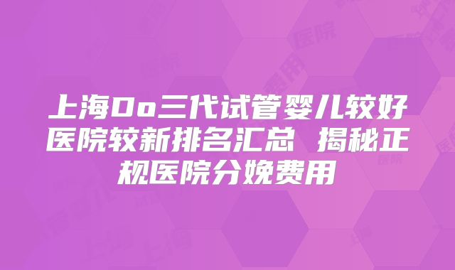 上海Do三代试管婴儿较好医院较新排名汇总 揭秘正规医院分娩费用