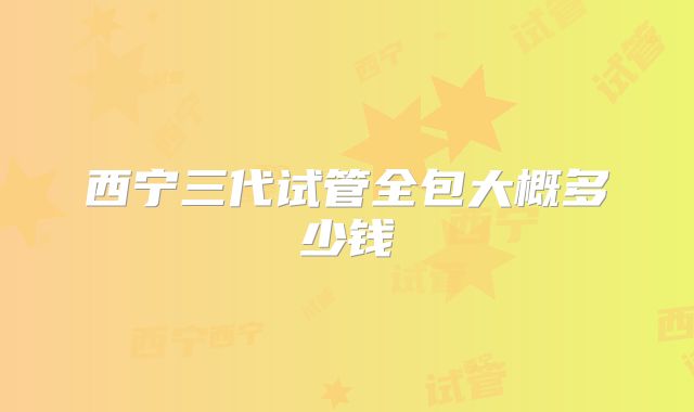 西宁三代试管全包大概多少钱