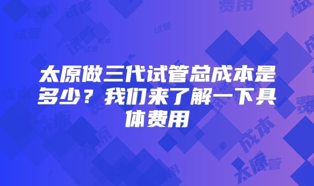 太原做三代试管总成本是多少？我们来了解一下具体费用