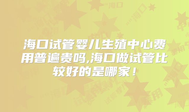 海口试管婴儿生殖中心费用普遍贵吗,海口做试管比较好的是哪家！
