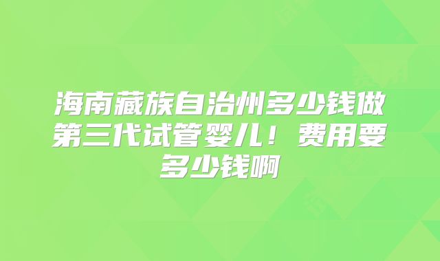 海南藏族自治州多少钱做第三代试管婴儿！费用要多少钱啊