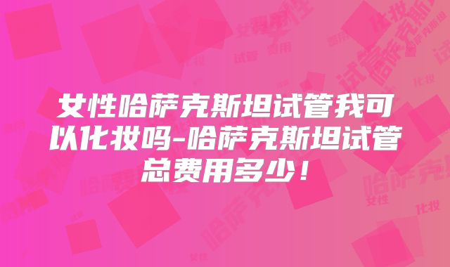 女性哈萨克斯坦试管我可以化妆吗-哈萨克斯坦试管总费用多少！