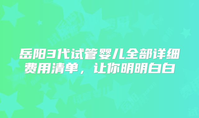 岳阳3代试管婴儿全部详细费用清单，让你明明白白