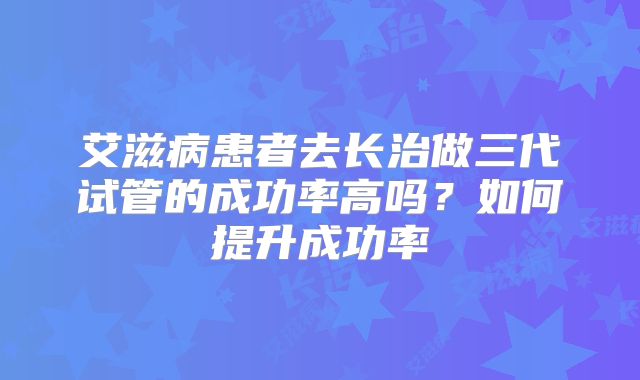 艾滋病患者去长治做三代试管的成功率高吗？如何提升成功率