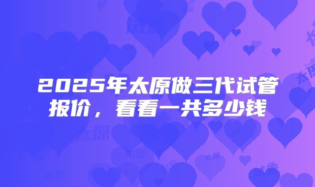 2025年太原做三代试管报价,看看一共多少钱