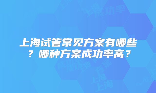 上海试管常见方案有哪些？哪种方案成功率高？