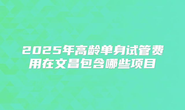 2025年高龄单身试管费用在文昌包含哪些项目