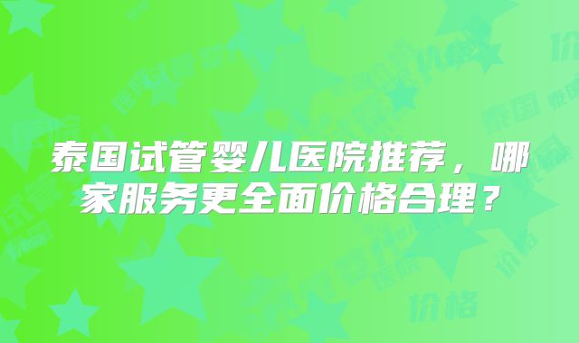 泰国试管婴儿医院推荐,哪家服务更全面价格合理?