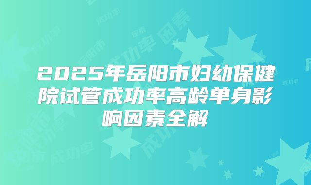 2025年岳阳市妇幼保健院试管成功率高龄单身影响因素全解