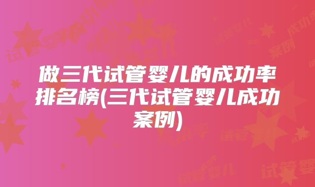 做三代试管婴儿的成功率排名榜(三代试管婴儿成功案例)