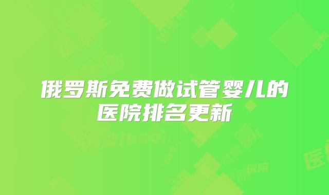 俄罗斯免费做试管婴儿的医院排名更新