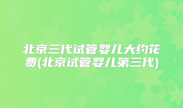 北京三代试管婴儿大约花费(北京试管婴儿第三代)