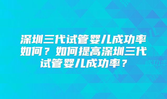 深圳三代试管婴儿成功率如何?如何提高深圳三代试管婴儿成功率?