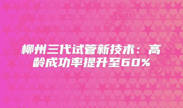 柳州三代试管新技术：高龄成功率提升至60%