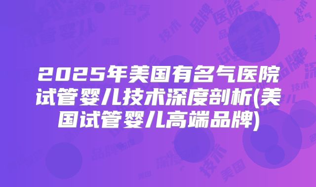 2025年美国有名气医院试管婴儿技术深度剖析(美国试管婴儿高端品牌)