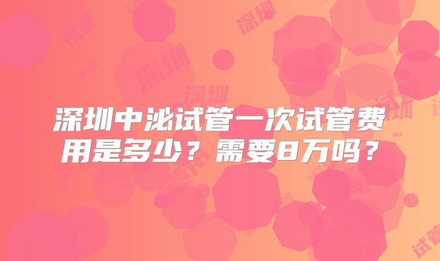 深圳中泌试管一次试管费用是多少？需要8万吗？