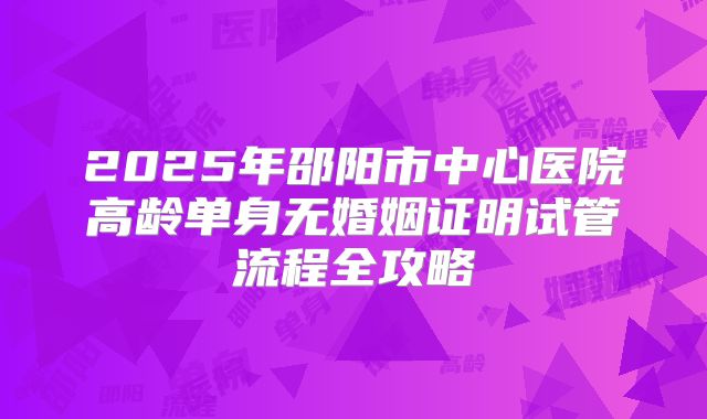 2025年邵阳市中心医院高龄单身无婚姻证明试管流程全攻略