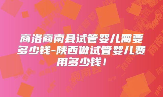 商洛商南县试管婴儿需要多少钱-陕西做试管婴儿费用多少钱！