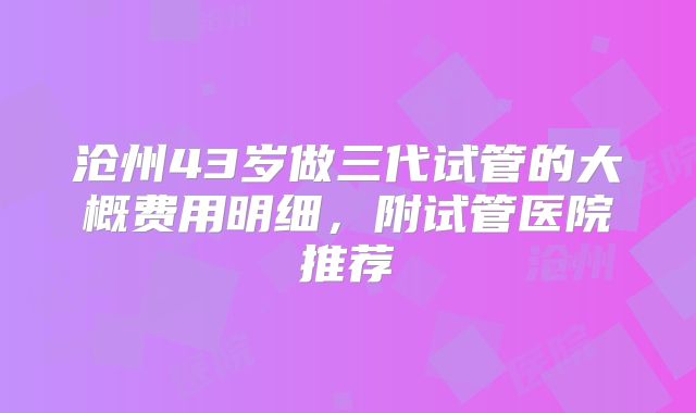 沧州43岁做三代试管的大概费用明细，附试管医院推荐