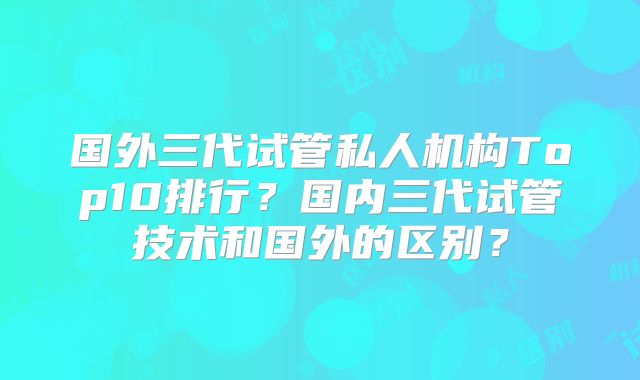 国外三代试管私人机构Top10排行？国内三代试管技术和国外的区别？
