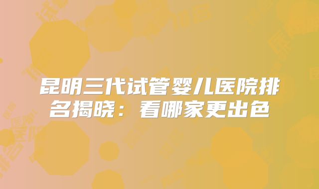 昆明三代试管婴儿医院排名揭晓：看哪家更出色