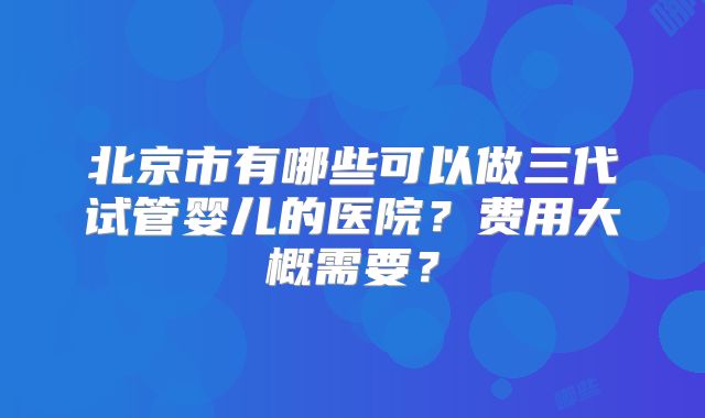 北京市有哪些可以做三代试管婴儿的医院？费用大概需要？