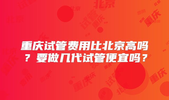 重庆试管费用比北京高吗？要做几代试管便宜吗？
