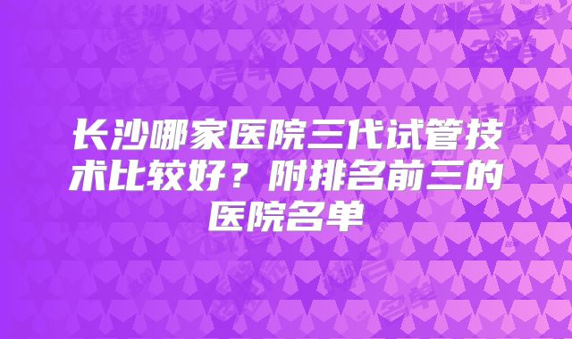 长沙哪家医院三代试管技术比较好？附排名前三的医院名单