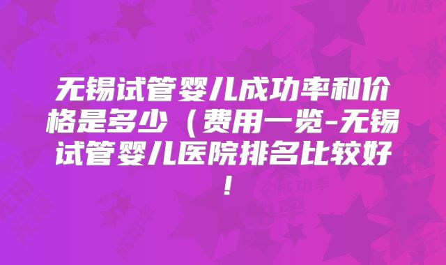 无锡试管婴儿成功率和价格是多少(费用一览-无锡试管婴儿医院排名比较好!