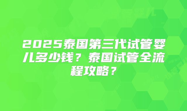2025泰国第三代试管婴儿多少钱?泰国试管全流程攻略?
