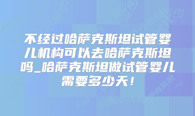 不经过哈萨克斯坦试管婴儿机构可以去哈萨克斯坦吗_哈萨克斯坦做试管婴儿需要多少天！