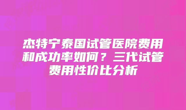 杰特宁泰国试管医院费用和成功率如何？三代试管费用性价比分析