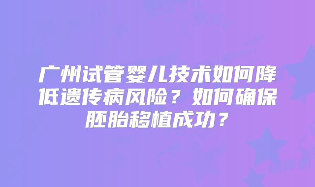 广州试管婴儿技术如何降低遗传病风险？如何确保胚胎移植成功？
