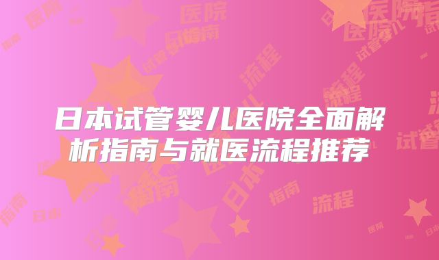 日本试管婴儿医院全面解析指南与就医流程推荐