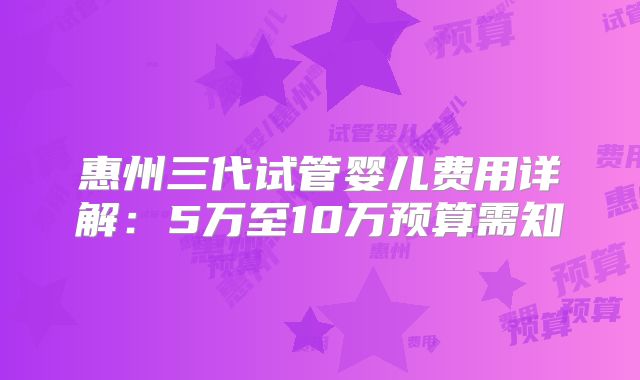 惠州三代试管婴儿费用详解：5万至10万预算需知