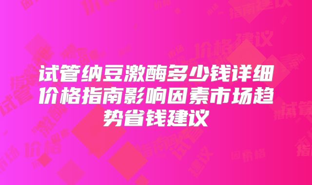 试管纳豆激酶多少钱详细价格指南影响因素市场趋势省钱建议