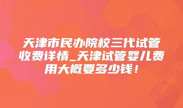 天津市民办院校三代试管收费详情_天津试管婴儿费用大概要多少钱!