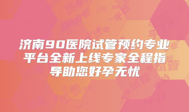 济南90医院试管预约专业平台全新上线专家全程指导助您好孕无忧