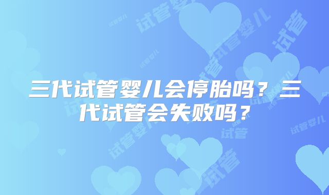 三代试管婴儿会停胎吗?三代试管会失败吗?