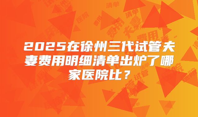 2025在徐州三代试管夫妻费用明细清单出炉了哪家医院比？