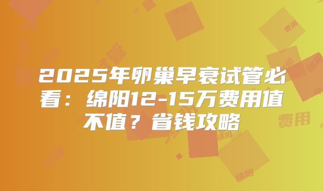 2025年卵巢早衰试管必看：绵阳12-15万费用值不值？省钱攻略