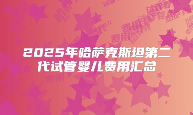 2025年哈萨克斯坦第二代试管婴儿费用汇总