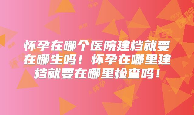 怀孕在哪个医院建档就要在哪生吗！怀孕在哪里建档就要在哪里检查吗！