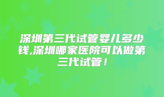 深圳第三代试管婴儿多少钱,深圳哪家医院可以做第三代试管！