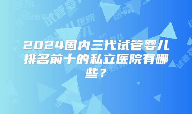 2024国内三代试管婴儿排名前十的私立医院有哪些？