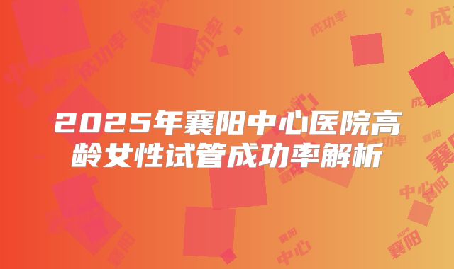 2025年襄阳中心医院高龄女性试管成功率解析