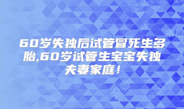 60岁失独后试管冒死生多胎,60岁试管生宝宝失独夫妻家庭！