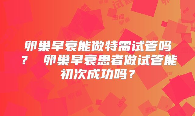 卵巢早衰能做特需试管吗？ 卵巢早衰患者做试管能初次成功吗？