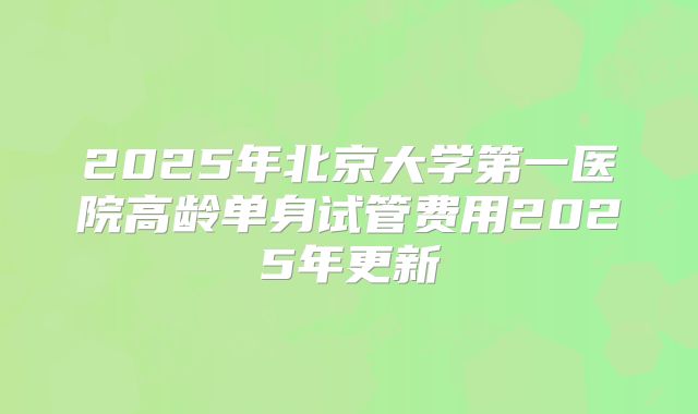 2025年北京大学第一医院高龄单身试管费用2025年更新