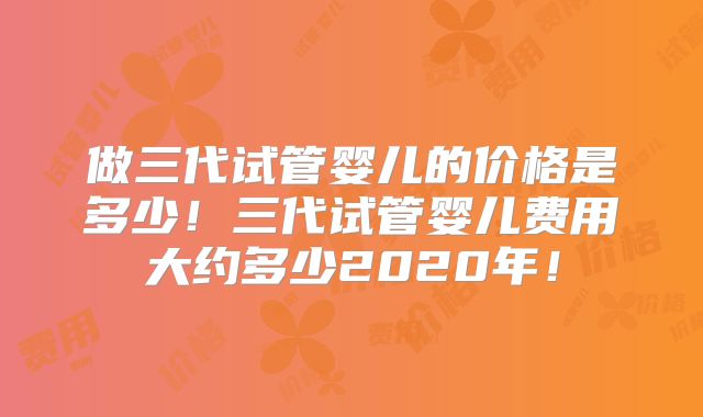 做三代试管婴儿的价格是多少!三代试管婴儿费用大约多少2020年!
